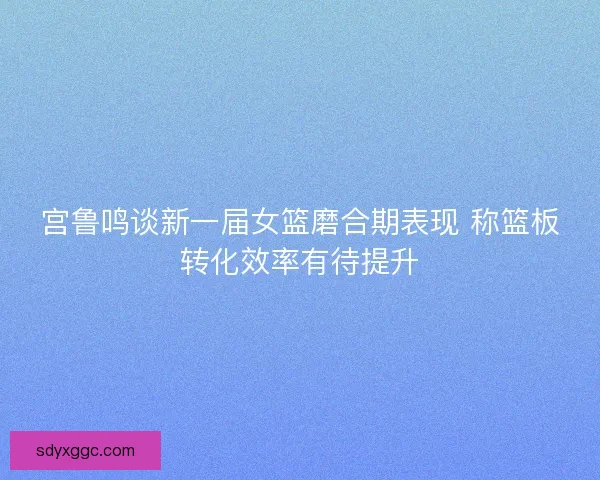 宫鲁鸣谈新一届女篮磨合期表现 称篮板转化效率有待提升