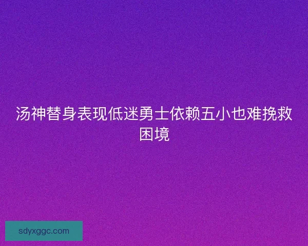汤神替身表现低迷勇士依赖五小也难挽救困境