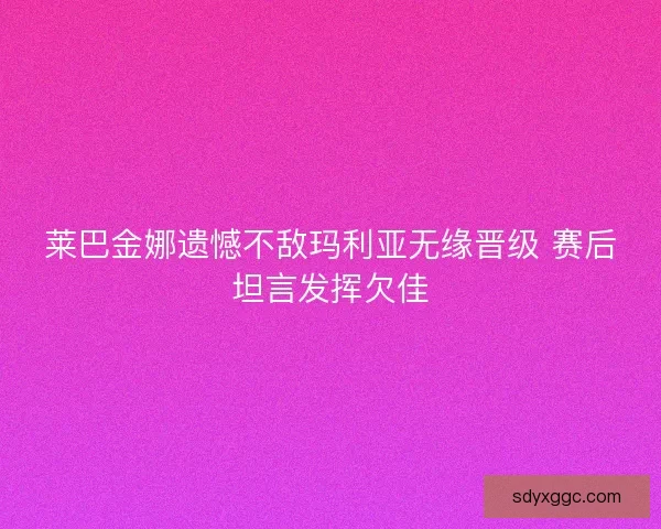 莱巴金娜遗憾不敌玛利亚无缘晋级 赛后坦言发挥欠佳