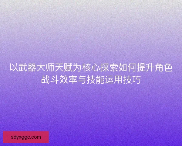 以武器大师天赋为核心探索如何提升角色战斗效率与技能运用技巧