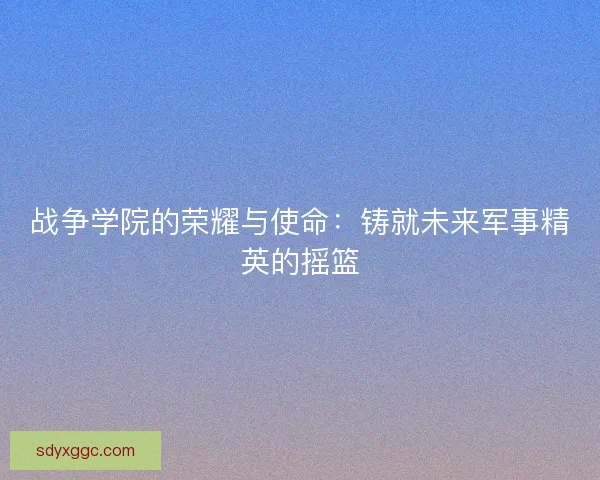 战争学院的荣耀与使命：铸就未来军事精英的摇篮