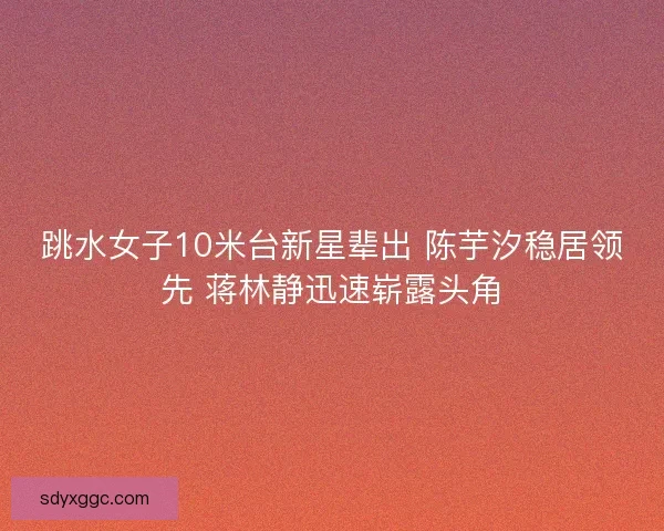 跳水女子10米台新星辈出 陈芋汐稳居领先 蒋林静迅速崭露头角