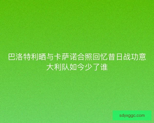 巴洛特利晒与卡萨诺合照回忆昔日战功意大利队如今少了谁