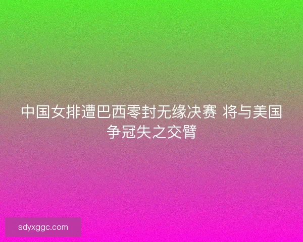 中国女排遭巴西零封无缘决赛 将与美国争冠失之交臂