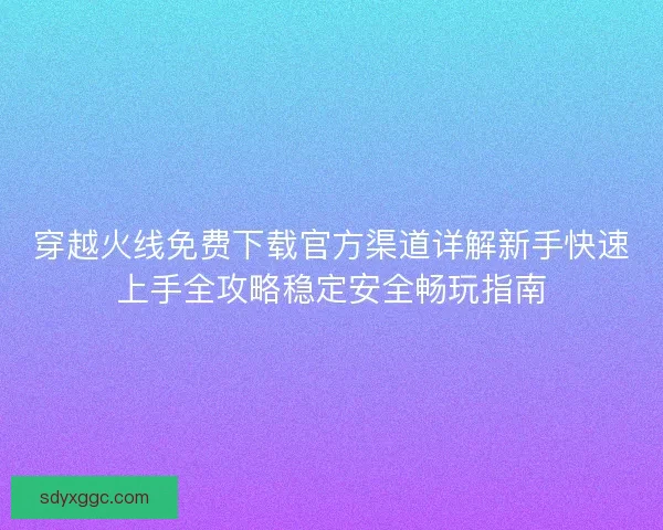 穿越火线免费下载官方渠道详解新手快速上手全攻略稳定安全畅玩指南
