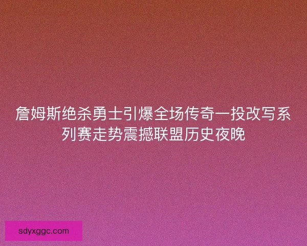 詹姆斯绝杀勇士引爆全场传奇一投改写系列赛走势震撼联盟历史夜晚