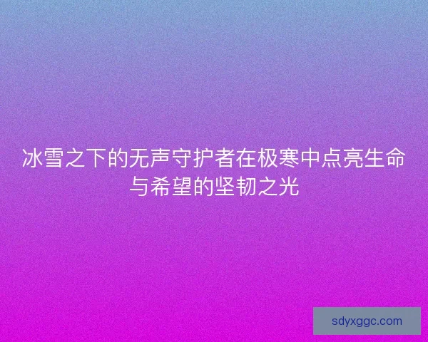冰雪之下的无声守护者在极寒中点亮生命与希望的坚韧之光