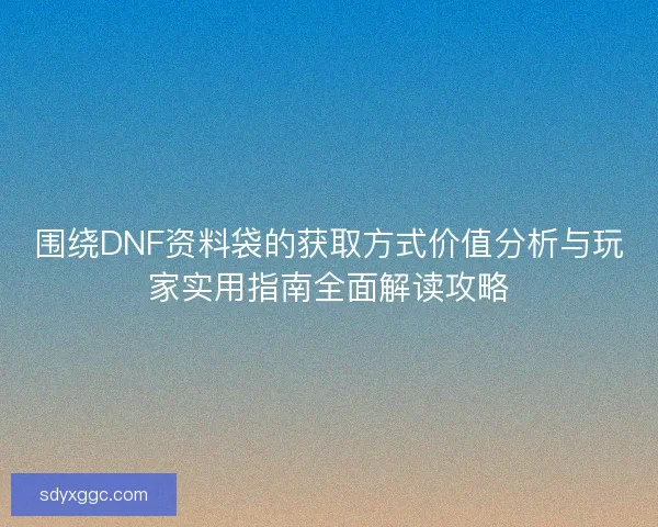 围绕DNF资料袋的获取方式价值分析与玩家实用指南全面解读攻略