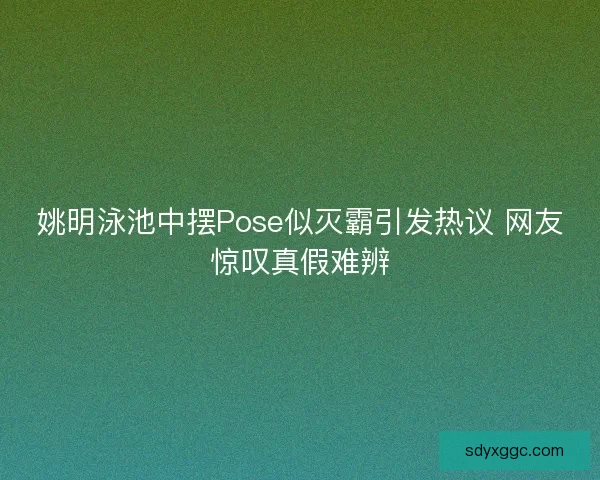 姚明泳池中摆Pose似灭霸引发热议 网友惊叹真假难辨