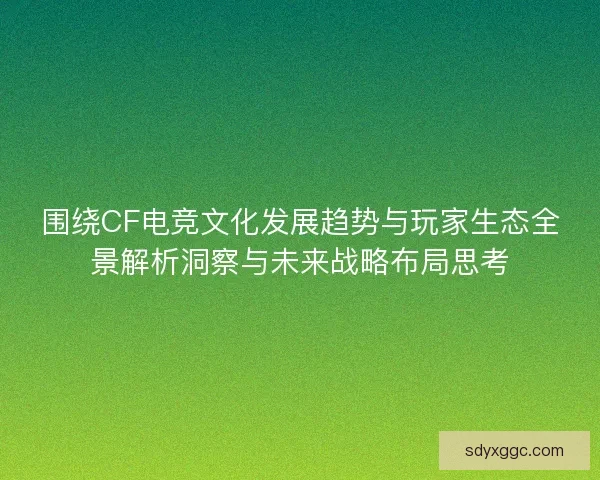 围绕CF电竞文化发展趋势与玩家生态全景解析洞察与未来战略布局思考