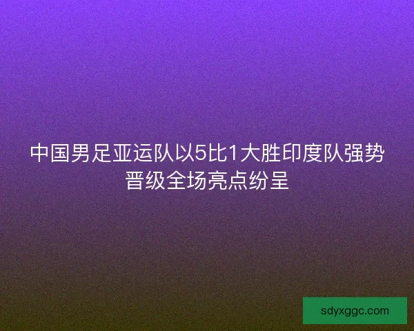 中国男足亚运队以5比1大胜印度队强势晋级全场亮点纷呈