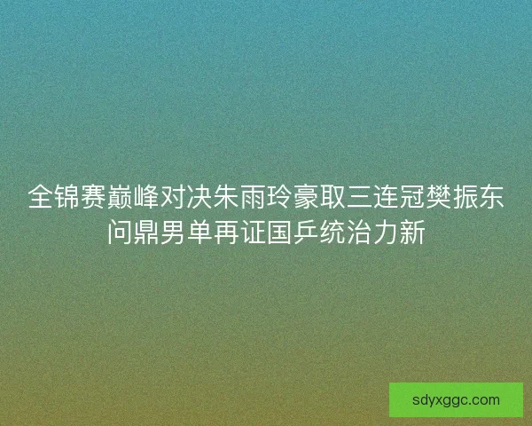 全锦赛巅峰对决朱雨玲豪取三连冠樊振东问鼎男单再证国乒统治力新