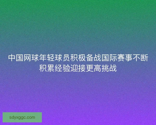 中国网球年轻球员积极备战国际赛事不断积累经验迎接更高挑战