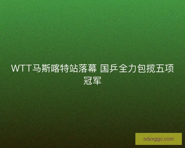 WTT马斯喀特站落幕 国乒全力包揽五项冠军