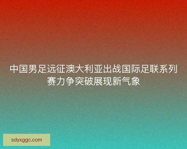 中国男足远征澳大利亚出战国际足联系列赛力争突破展现新气象