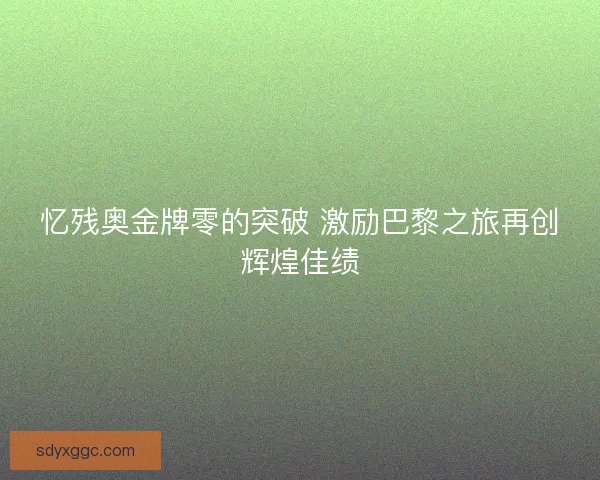 忆残奥金牌零的突破 激励巴黎之旅再创辉煌佳绩