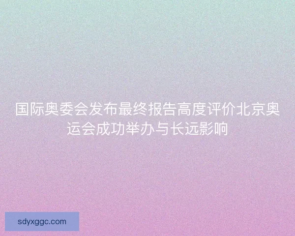 国际奥委会发布最终报告高度评价北京奥运会成功举办与长远影响