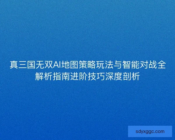 真三国无双AI地图策略玩法与智能对战全解析指南进阶技巧深度剖析