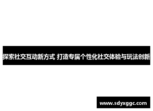 探索社交互动新方式 打造专属个性化社交体验与玩法创新